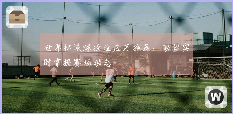 世界杯滚球投注应用推荐，助你实时掌握赛场动态