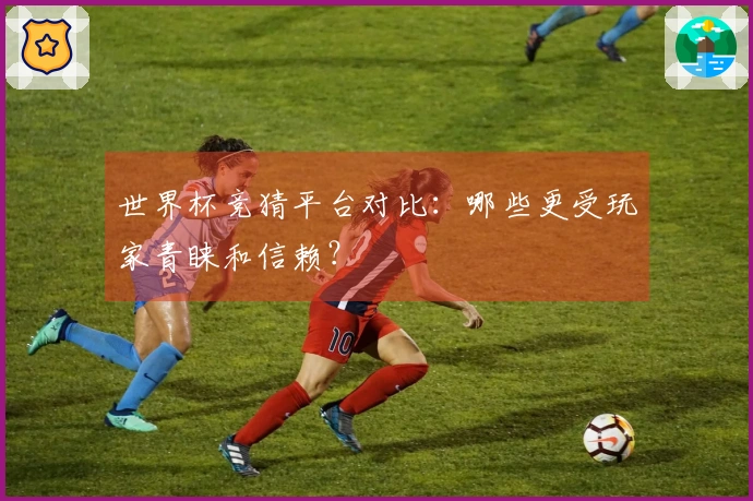 世界杯竞猜平台对比：哪些更受玩家青睐和信赖？